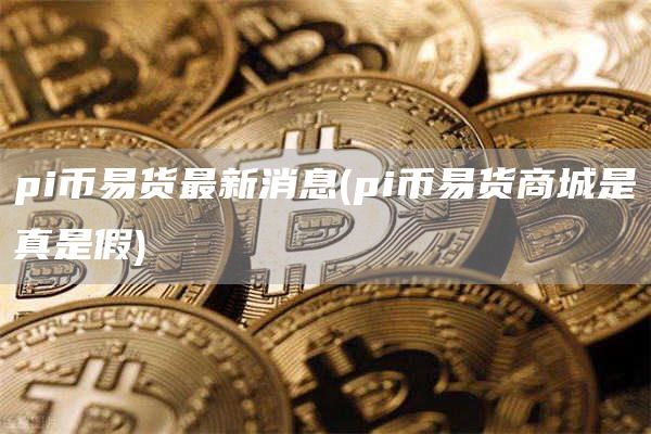 pi币易货最新消息 - pi币易货商城是真是假
